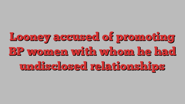 Looney accused of promoting BP women with whom he had undisclosed relationships