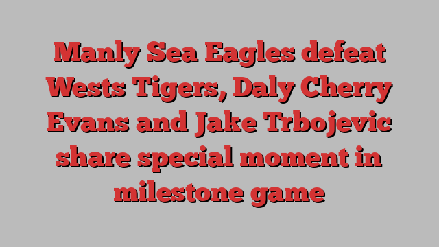 Manly Sea Eagles defeat Wests Tigers, Daly Cherry Evans and Jake Trbojevic share special moment in milestone game