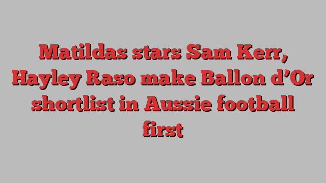 Matildas stars Sam Kerr, Hayley Raso make Ballon d’Or shortlist in Aussie football first