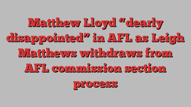 Matthew Lloyd “dearly disappointed” in AFL as Leigh Matthews withdraws from AFL commission section process