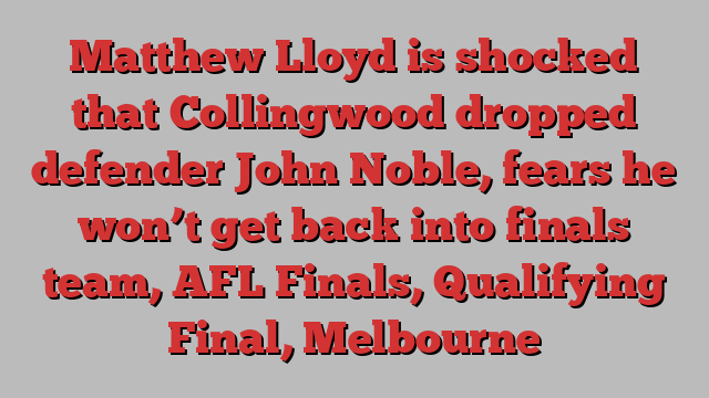 Matthew Lloyd is shocked that Collingwood dropped defender John Noble, fears he won’t get back into finals team, AFL Finals, Qualifying Final, Melbourne