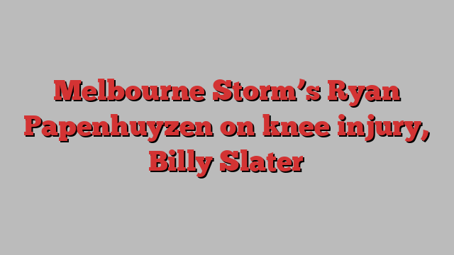 Melbourne Storm’s Ryan Papenhuyzen on knee injury, Billy Slater