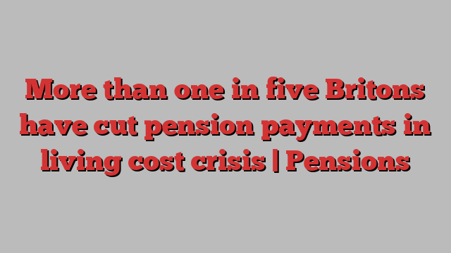 More than one in five Britons have cut pension payments in living cost crisis | Pensions