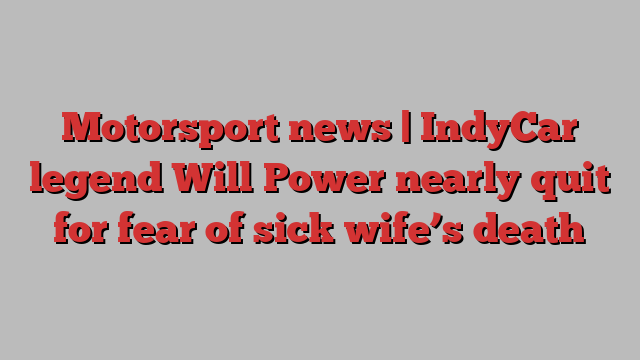 Motorsport news | IndyCar legend Will Power nearly quit for fear of sick wife’s death