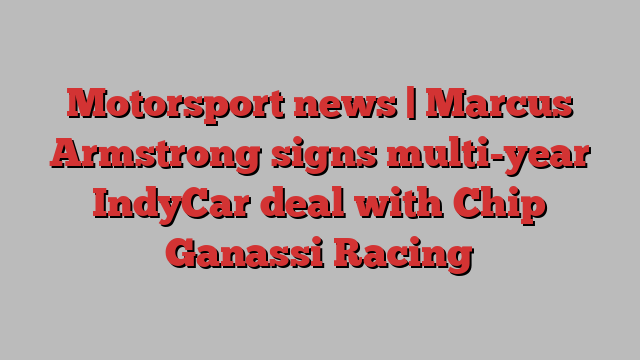 Motorsport news | Marcus Armstrong signs multi-year IndyCar deal with Chip Ganassi Racing