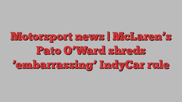 Motorsport news | McLaren’s Pato O’Ward shreds ’embarrassing’ IndyCar rule