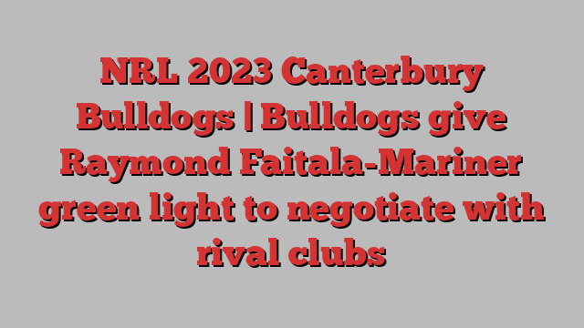 NRL 2023 Canterbury Bulldogs | Bulldogs give Raymond Faitala-Mariner green light to negotiate with rival clubs