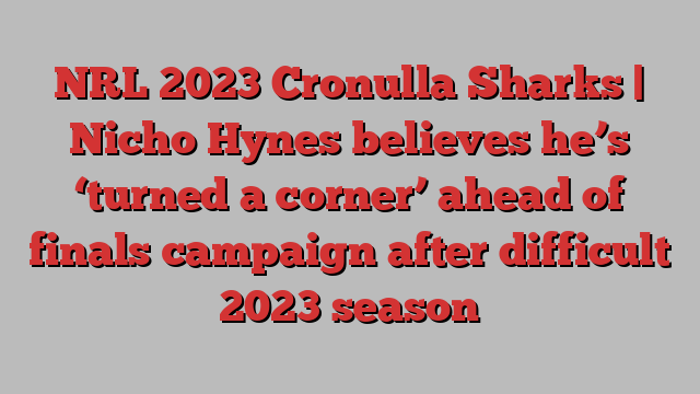 NRL 2023 Cronulla Sharks | Nicho Hynes believes he’s ‘turned a corner’ ahead of finals campaign after difficult 2023 season