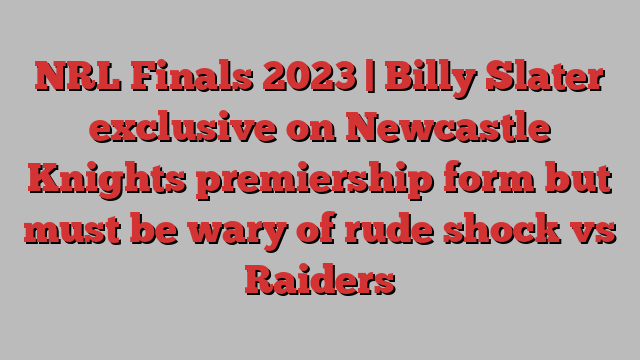 NRL Finals 2023 | Billy Slater exclusive on Newcastle Knights premiership form but must be wary of rude shock vs Raiders