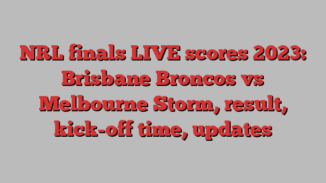 NRL finals LIVE scores 2023: Brisbane Broncos vs Melbourne Storm, result, kick-off time, updates