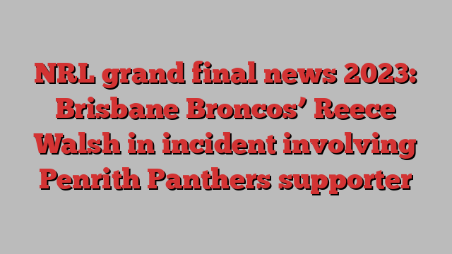 NRL grand final news 2023: Brisbane Broncos’ Reece Walsh in incident involving Penrith Panthers supporter