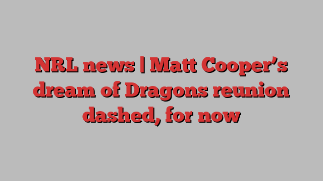 NRL news | Matt Cooper’s dream of Dragons reunion dashed, for now