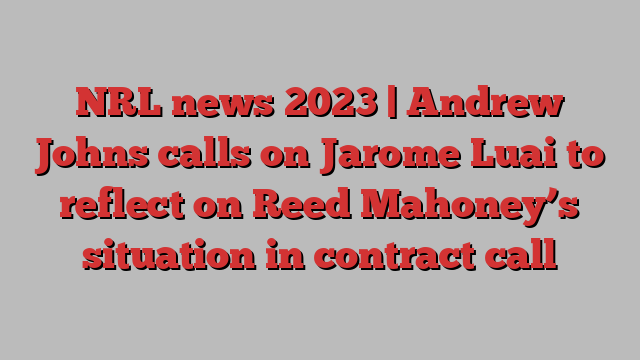 NRL news 2023 | Andrew Johns calls on Jarome Luai to reflect on Reed Mahoney’s situation in contract call