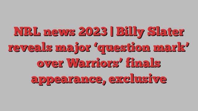 NRL news 2023 | Billy Slater reveals major ‘question mark’ over Warriors’ finals appearance, exclusive