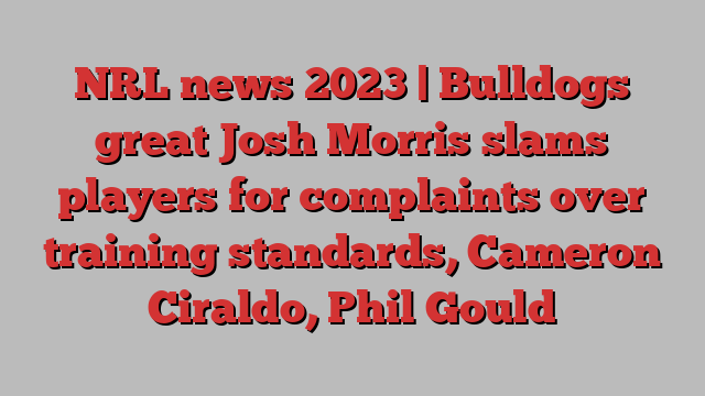 NRL news 2023 | Bulldogs great Josh Morris slams players for complaints over training standards, Cameron Ciraldo, Phil Gould