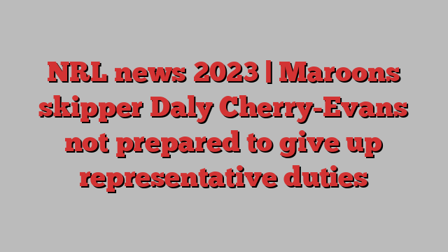 NRL news 2023 | Maroons skipper Daly Cherry-Evans not prepared to give up representative duties