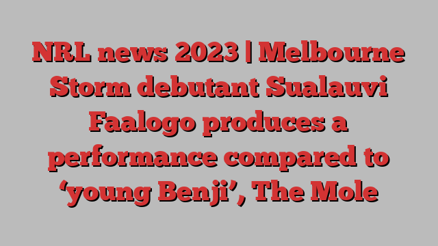 NRL news 2023 | Melbourne Storm debutant Sualauvi Faalogo produces a performance compared to ‘young Benji’, The Mole