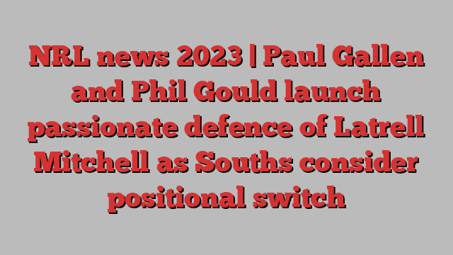 NRL news 2023 | Paul Gallen and Phil Gould launch passionate defence of Latrell Mitchell as Souths consider positional switch