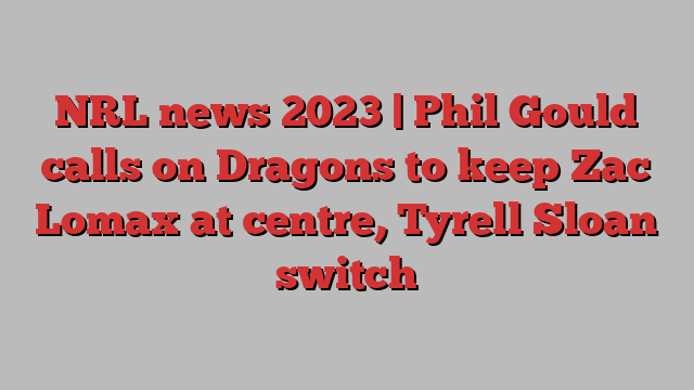 NRL news 2023 | Phil Gould calls on Dragons to keep Zac Lomax at centre, Tyrell Sloan switch