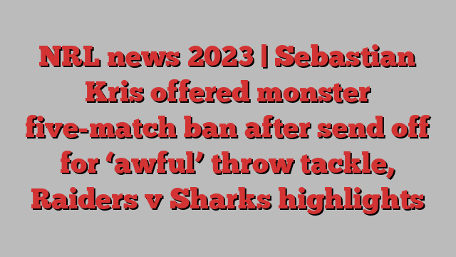 NRL news 2023 | Sebastian Kris offered monster five-match ban after send off for ‘awful’ throw tackle, Raiders v Sharks highlights