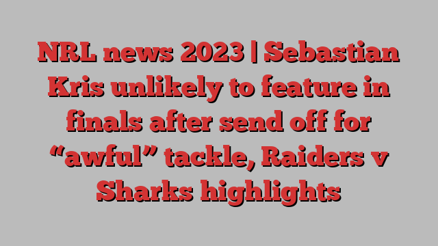 NRL news 2023 | Sebastian Kris unlikely to feature in finals after send off for “awful” tackle, Raiders v Sharks highlights