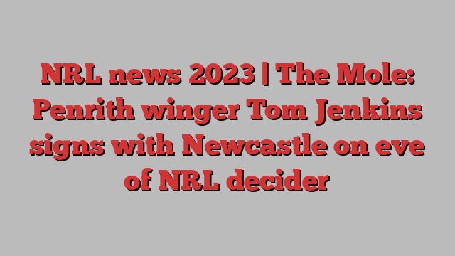 NRL news 2023 | The Mole: Penrith winger Tom Jenkins signs with Newcastle on eve of NRL decider