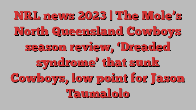 NRL news 2023 | The Mole’s North Queensland Cowboys season review, ‘Dreaded syndrome’ that sunk Cowboys, low point for Jason Taumalolo