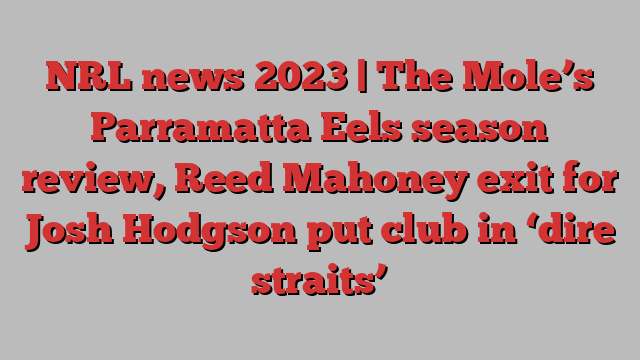 NRL news 2023 | The Mole’s Parramatta Eels season review, Reed Mahoney exit for Josh Hodgson put club in ‘dire straits’