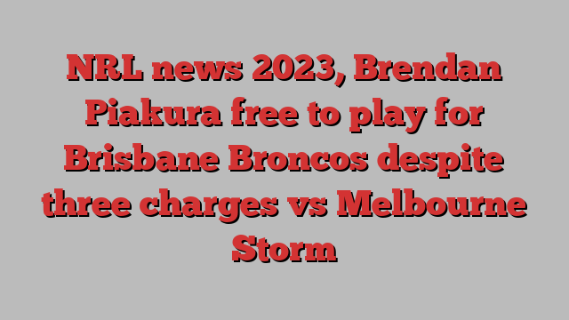 NRL news 2023, Brendan Piakura free to play for Brisbane Broncos despite three charges vs Melbourne Storm