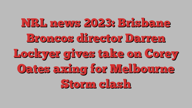 NRL news 2023: Brisbane Broncos director Darren Lockyer gives take on Corey Oates axing for Melbourne Storm clash