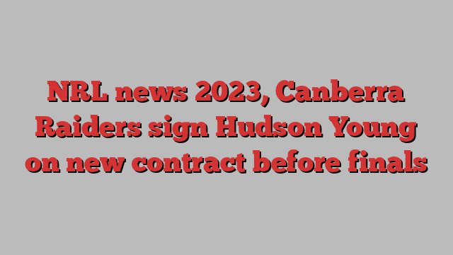 NRL news 2023, Canberra Raiders sign Hudson Young on new contract before finals