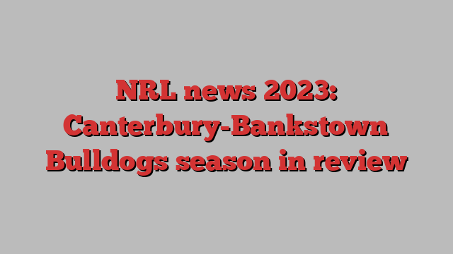 NRL news 2023: Canterbury-Bankstown Bulldogs season in review