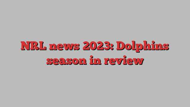 NRL news 2023: Dolphins season in review