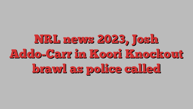 NRL news 2023, Josh Addo-Carr in Koori Knockout brawl as police called