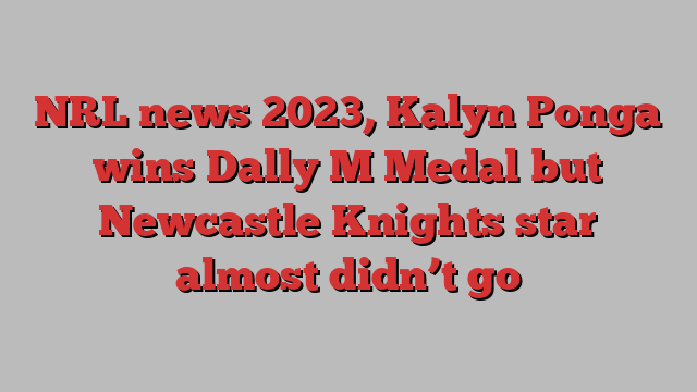 NRL news 2023, Kalyn Ponga wins Dally M Medal but Newcastle Knights star almost didn’t go