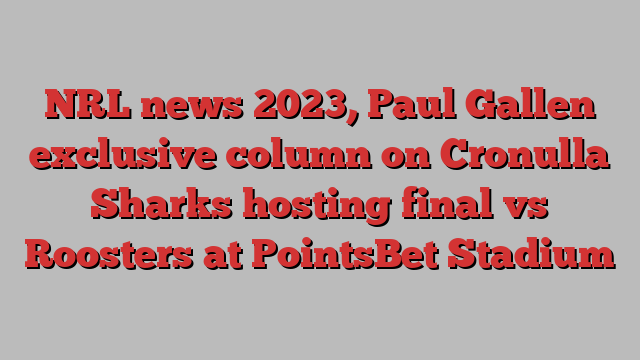 NRL news 2023, Paul Gallen exclusive column on Cronulla Sharks hosting final vs Roosters at PointsBet Stadium