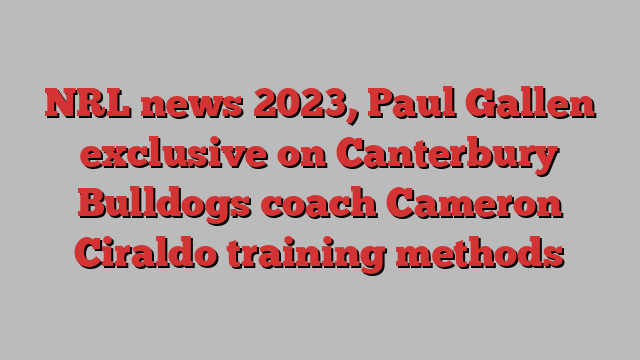 NRL news 2023, Paul Gallen exclusive on Canterbury Bulldogs coach Cameron Ciraldo training methods