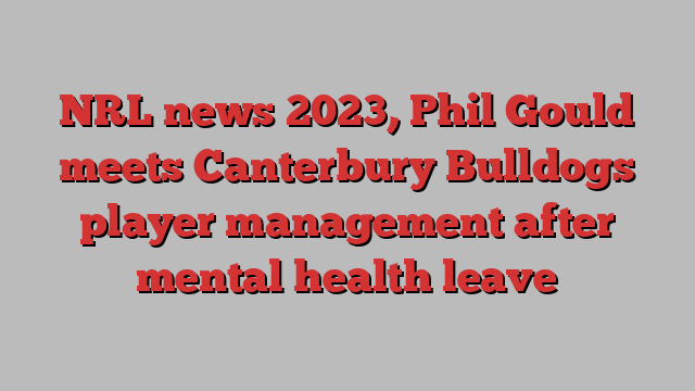 NRL news 2023, Phil Gould meets Canterbury Bulldogs player management after mental health leave