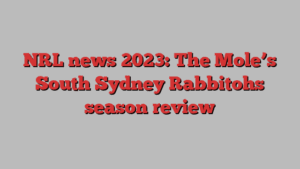 NRL news 2023: The Mole’s South Sydney Rabbitohs season review