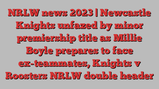 NRLW news 2023 | Newcastle Knights unfazed by minor premiership title as Millie Boyle prepares to face ex-teammates, Knights v Roosters NRLW double header