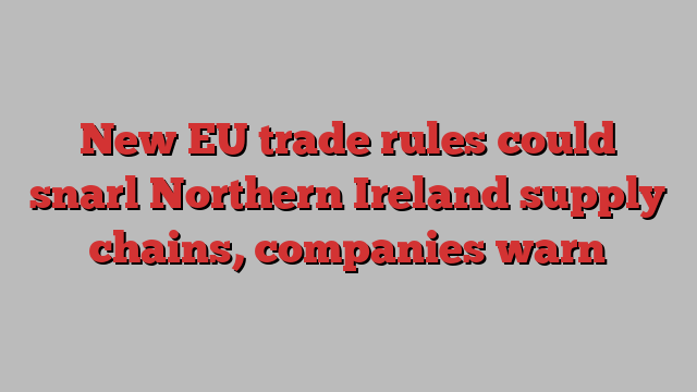 New EU trade rules could snarl Northern Ireland supply chains, companies warn