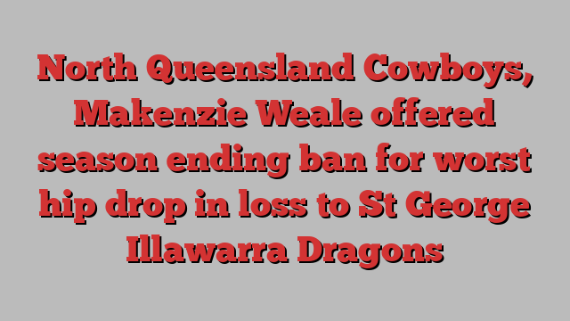 North Queensland Cowboys, Makenzie Weale offered season ending ban for worst hip drop in loss to St George Illawarra Dragons