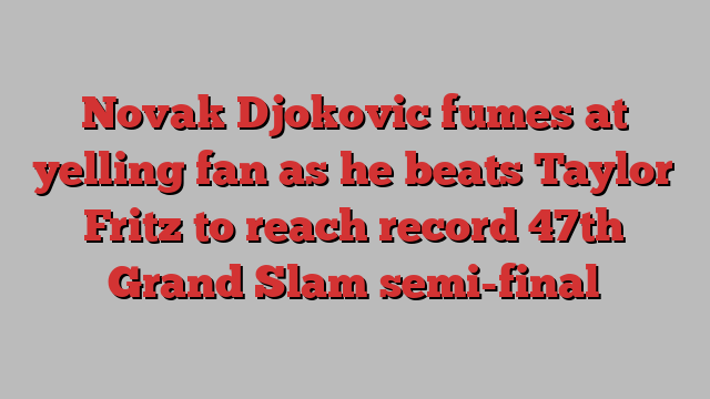 Novak Djokovic fumes at yelling fan as he beats Taylor Fritz to reach record 47th Grand Slam semi-final