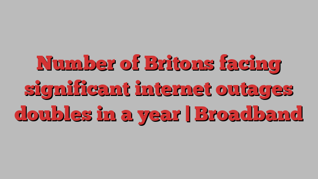 Number of Britons facing significant internet outages doubles in a year | Broadband