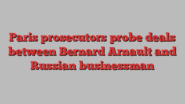 Paris prosecutors probe deals between Bernard Arnault and Russian businessman