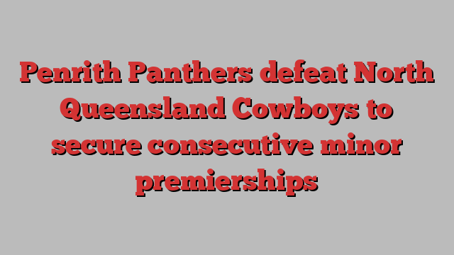 Penrith Panthers defeat North Queensland Cowboys to secure consecutive minor premierships