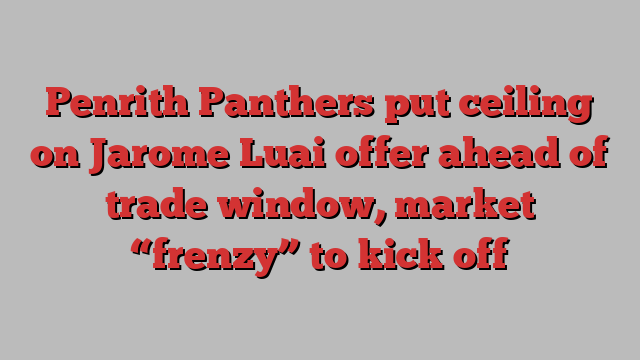 Penrith Panthers put ceiling on Jarome Luai offer ahead of trade window, market “frenzy” to kick off