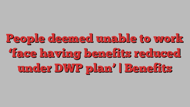 People deemed unable to work ‘face having benefits reduced under DWP plan’ | Benefits