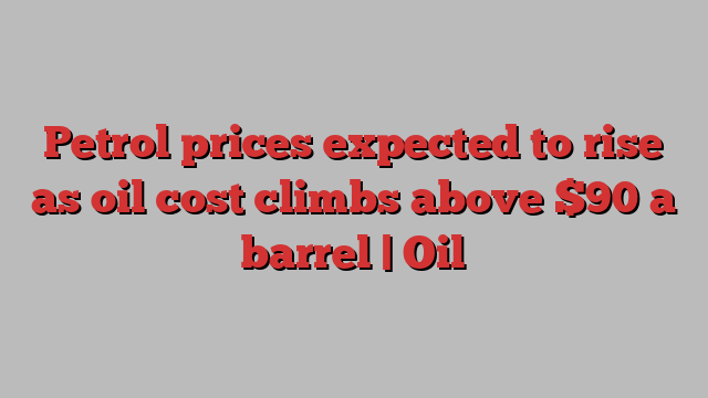 Petrol prices expected to rise as oil cost climbs above $90 a barrel | Oil