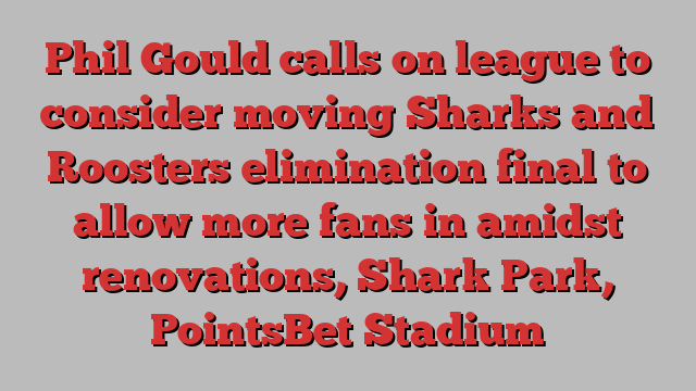 Phil Gould calls on league to consider moving Sharks and Roosters elimination final to allow more fans in amidst renovations, Shark Park, PointsBet Stadium